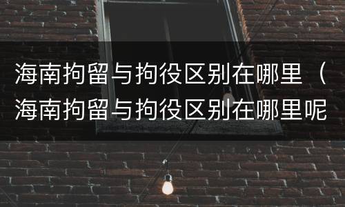 海南拘留与拘役区别在哪里（海南拘留与拘役区别在哪里呢）