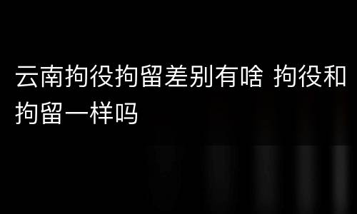 云南拘役拘留差别有啥 拘役和拘留一样吗