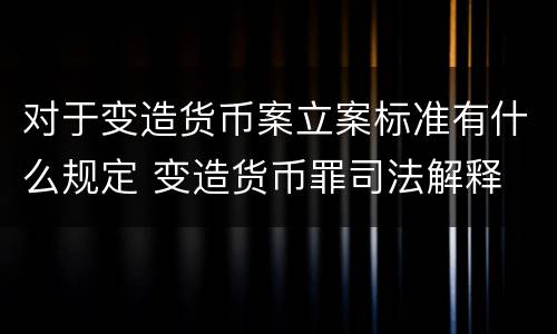 对于变造货币案立案标准有什么规定 变造货币罪司法解释
