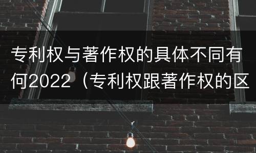 专利权与著作权的具体不同有何2022（专利权跟著作权的区别）