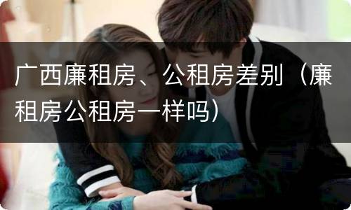 广西廉租房、公租房差别（廉租房公租房一样吗）