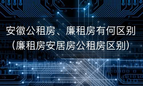 安徽公租房、廉租房有何区别（廉租房安居房公租房区别）