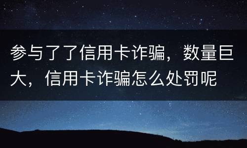 参与了了信用卡诈骗，数量巨大，信用卡诈骗怎么处罚呢