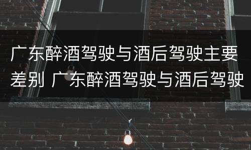 广东醉酒驾驶与酒后驾驶主要差别 广东醉酒驾驶与酒后驾驶主要差别在哪