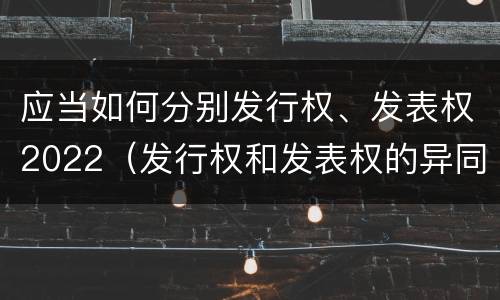 应当如何分别发行权、发表权2022（发行权和发表权的异同）