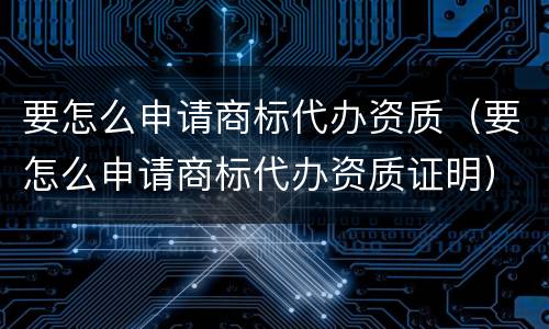 要怎么申请商标代办资质（要怎么申请商标代办资质证明）