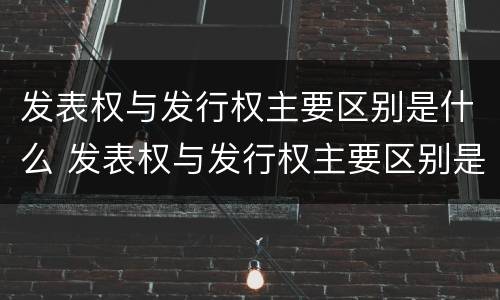 发表权与发行权主要区别是什么 发表权与发行权主要区别是什么