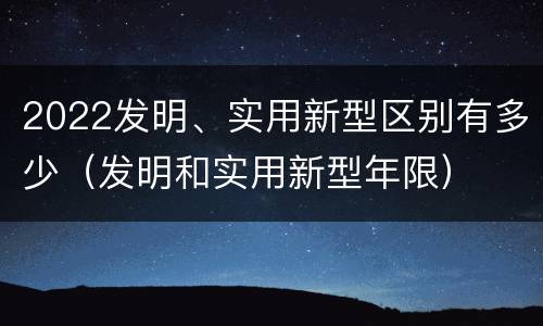 2022发明、实用新型区别有多少（发明和实用新型年限）