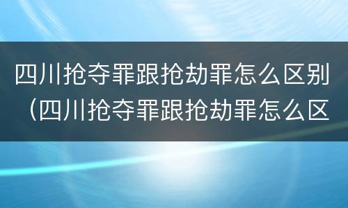四川抢夺罪跟抢劫罪怎么区别（四川抢夺罪跟抢劫罪怎么区别的）