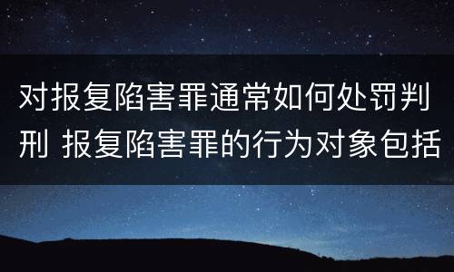 对报复陷害罪通常如何处罚判刑 报复陷害罪的行为对象包括哪些人?