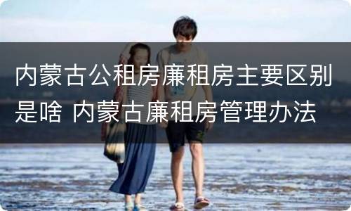 内蒙古公租房廉租房主要区别是啥 内蒙古廉租房管理办法