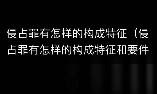 侵占罪有怎样的构成特征（侵占罪有怎样的构成特征和要件）
