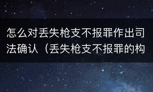怎么对丢失枪支不报罪作出司法确认（丢失枪支不报罪的构成要件）