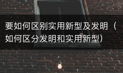 要如何区别实用新型及发明（如何区分发明和实用新型）