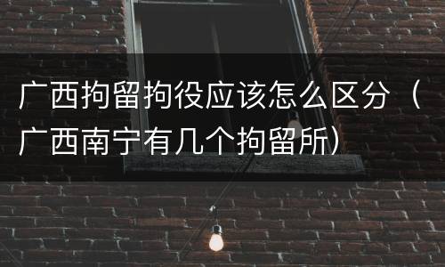 广西拘留拘役应该怎么区分（广西南宁有几个拘留所）