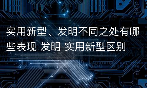 实用新型、发明不同之处有哪些表现 发明 实用新型区别