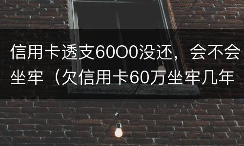 信用卡透支60O0没还，会不会坐牢（欠信用卡60万坐牢几年）