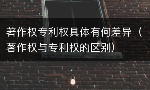 著作权专利权具体有何差异（著作权与专利权的区别）