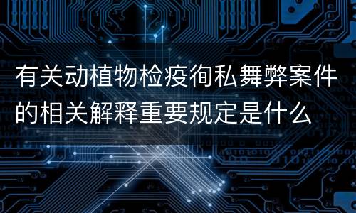 有关动植物检疫徇私舞弊案件的相关解释重要规定是什么