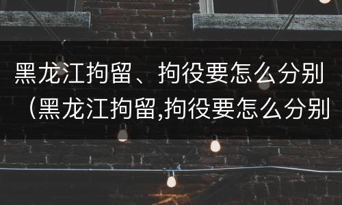 黑龙江拘留、拘役要怎么分别（黑龙江拘留,拘役要怎么分别判刑）