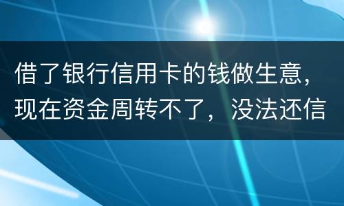 借了银行信用卡的钱做生意，现在资金周转不了，没法还信用卡了。我该怎么办