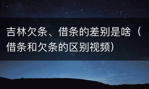 吉林欠条、借条的差别是啥（借条和欠条的区别视频）