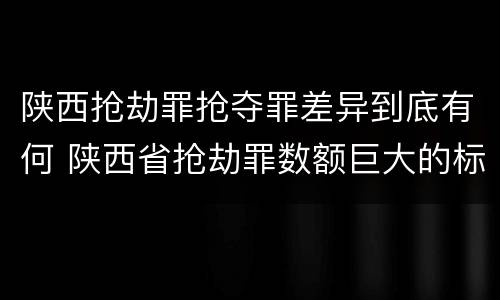 陕西抢劫罪抢夺罪差异到底有何 陕西省抢劫罪数额巨大的标准