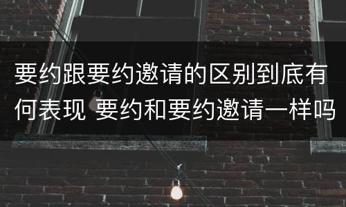 要约跟要约邀请的区别到底有何表现 要约和要约邀请一样吗