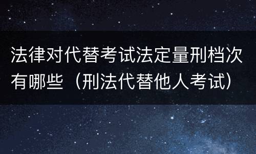 法律对代替考试法定量刑档次有哪些（刑法代替他人考试）