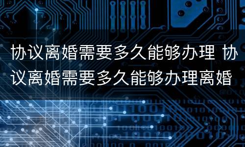 协议离婚需要多久能够办理 协议离婚需要多久能够办理离婚证