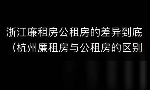 浙江廉租房公租房的差异到底（杭州廉租房与公租房的区别）