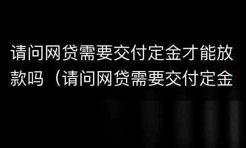 请问网贷需要交付定金才能放款吗（请问网贷需要交付定金才能放款吗是真的吗）