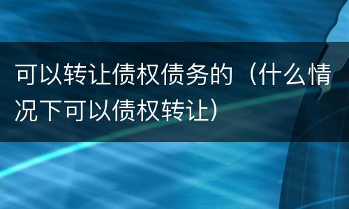 可以转让债权债务的（什么情况下可以债权转让）