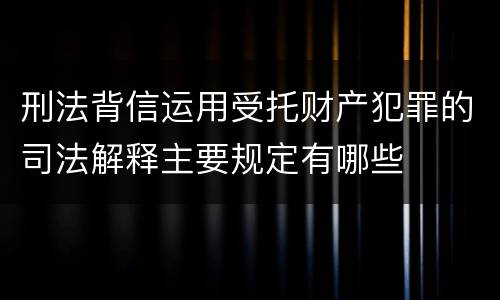 刑法背信运用受托财产犯罪的司法解释主要规定有哪些