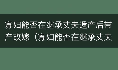 寡妇能否在继承丈夫遗产后带产改嫁（寡妇能否在继承丈夫遗产后带产改嫁房子）