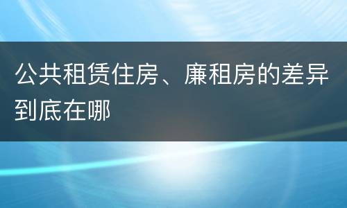 公共租赁住房、廉租房的差异到底在哪