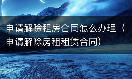申请解除租房合同怎么办理（申请解除房租租赁合同）