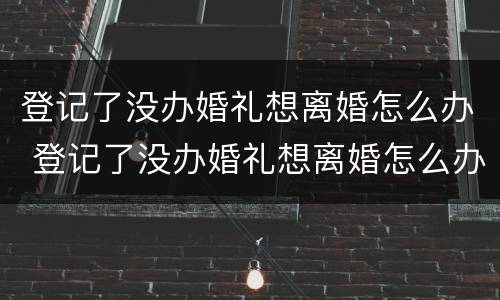 登记了没办婚礼想离婚怎么办 登记了没办婚礼想离婚怎么办手续