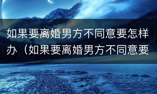 如果要离婚男方不同意要怎样办（如果要离婚男方不同意要怎样办理离婚证）
