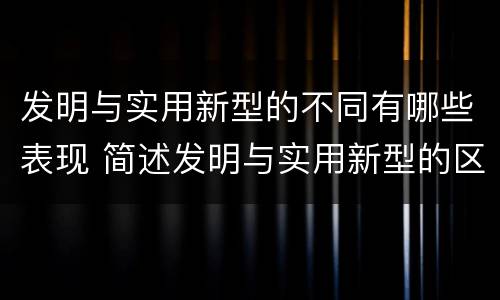 发明与实用新型的不同有哪些表现 简述发明与实用新型的区别