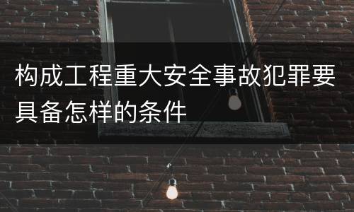 构成工程重大安全事故犯罪要具备怎样的条件