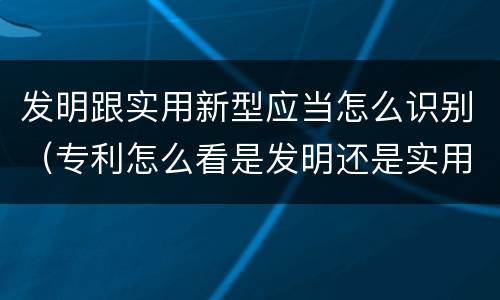 发明跟实用新型应当怎么识别（专利怎么看是发明还是实用新型）