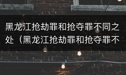 黑龙江抢劫罪和抢夺罪不同之处（黑龙江抢劫罪和抢夺罪不同之处有哪些）