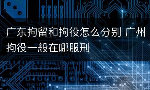 广东拘留和拘役怎么分别 广州拘役一般在哪服刑