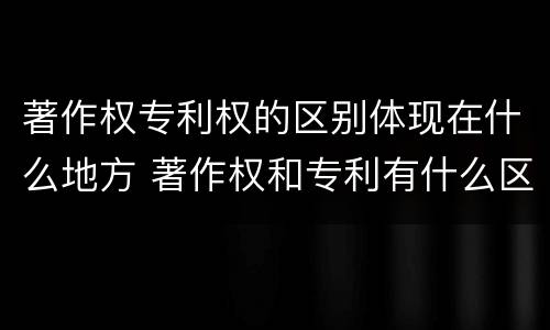 著作权专利权的区别体现在什么地方 著作权和专利有什么区别
