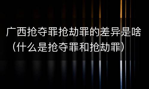 广西抢夺罪抢劫罪的差异是啥（什么是抢夺罪和抢劫罪）