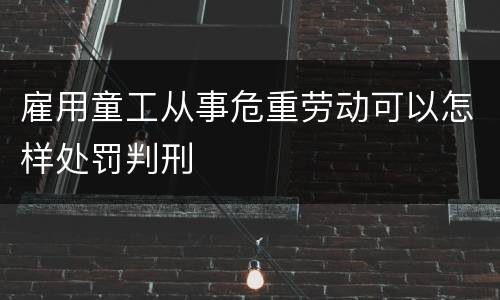 雇用童工从事危重劳动可以怎样处罚判刑