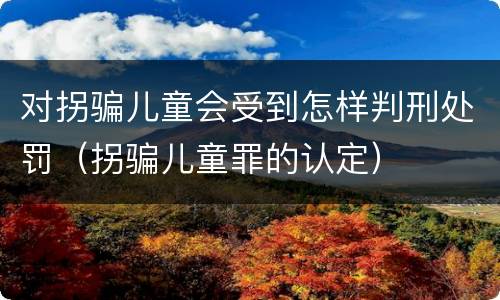 对拐骗儿童会受到怎样判刑处罚（拐骗儿童罪的认定）