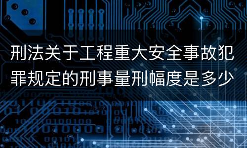 刑法关于工程重大安全事故犯罪规定的刑事量刑幅度是多少