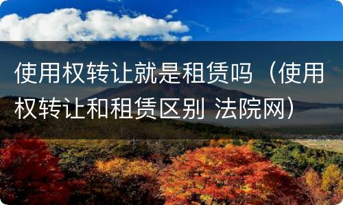 使用权转让就是租赁吗（使用权转让和租赁区别 法院网）